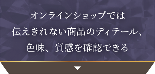 オンラインショップでは伝えきれない商品のディテール、色味、質感を確認できる