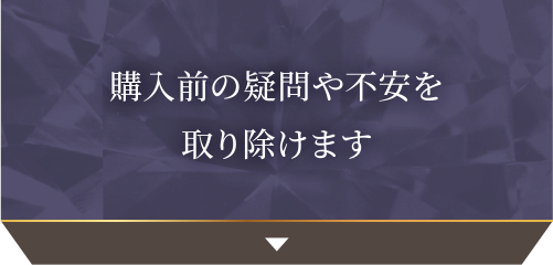 購入前の疑問や不安を取り除けます